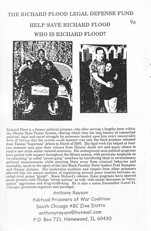THE RICHARD FLOOD LEGAL DEFENSE FUND 4o  HELP SAVE RICHARD FLOOD ‘WHO IS RICHARD FLOOD?  former political prisoner, who after serving a lengthy term within during which time his long history of committed for prisoners landed upon him every conceivable ‘<could muster) was only the thicd prisoner released rison in March of 2000. His legal work has helped at least eir release from [llinois’ death row and many others to reduced sentences. His underground socio-political programs the llinois system, with particular emphasis on alled "prison gang" members by introducing them to revolutionary sness while steering them away from criminal behavior and a the spirit of the late Black Panther Party leaders Fred Hampton His leadership qualities and respect from other prisoners allowed him the unique position of negotiating several peace treaties between so- al prison “gangs". Since Richard’s release, these programs have showed e with Chicago "street nations” as well, with steady decreases in “intra- sion and drug-trafficking. He is also a union Ironworker (Local #1, roots organizer and paralegal.  Anthony Rayson Political Prisoners of War Coalition South Chicago ABC Zine Distro anthonyrayson@hotmail.com P.0. Box 721, Homewood, IL 60430  
